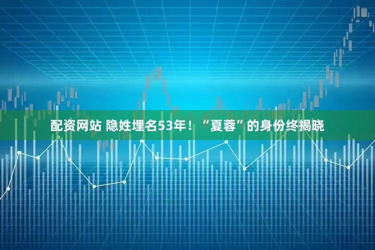 配资网站 隐姓埋名53年！“夏蓉”的身份终揭晓