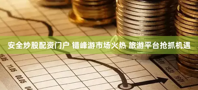 安全炒股配资门户 错峰游市场火热 旅游平台抢抓机遇