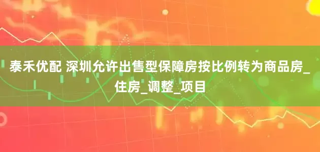泰禾优配 深圳允许出售型保障房按比例转为商品房_住房_调整_项目