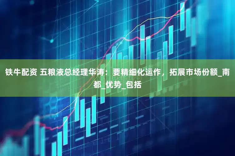 铁牛配资 五粮液总经理华涛：要精细化运作，拓展市场份额_南都_优势_包括