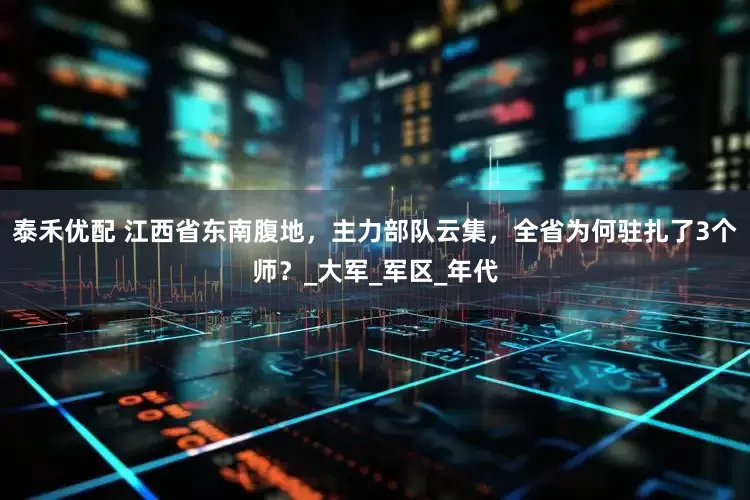 泰禾优配 江西省东南腹地，主力部队云集，全省为何驻扎了3个师？_大军_军区_年代