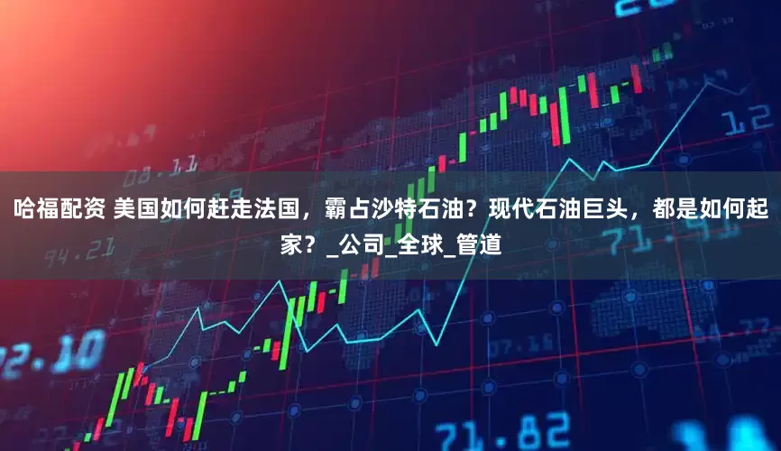 哈福配资 美国如何赶走法国，霸占沙特石油？现代石油巨头，都是如何起家？_公司_全球_管道