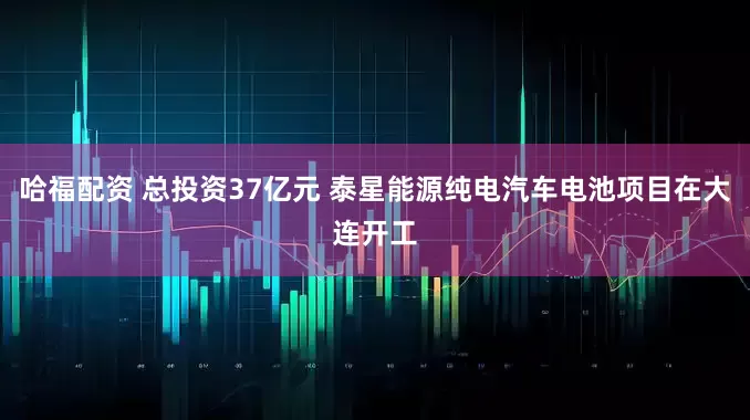 哈福配资 总投资37亿元 泰星能源纯电汽车电池项目在大连开工