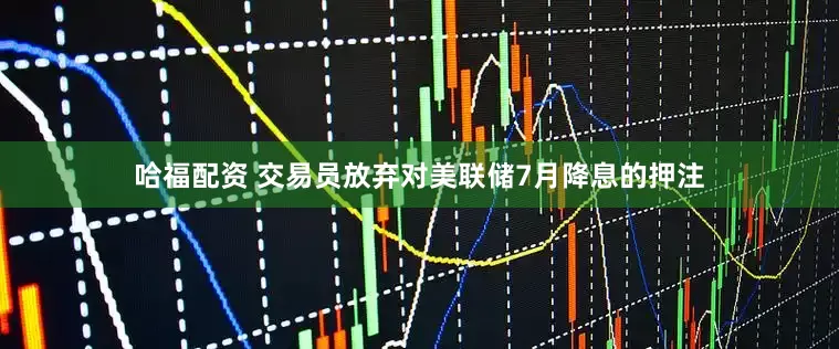 哈福配资 交易员放弃对美联储7月降息的押注