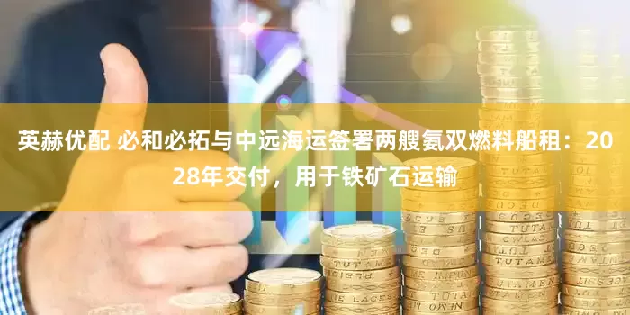 英赫优配 必和必拓与中远海运签署两艘氨双燃料船租：2028年交付，用于铁矿石运输