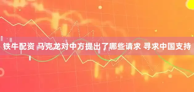 铁牛配资 马克龙对中方提出了哪些请求 寻求中国支持