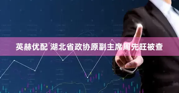 英赫优配 湖北省政协原副主席周先旺被查
