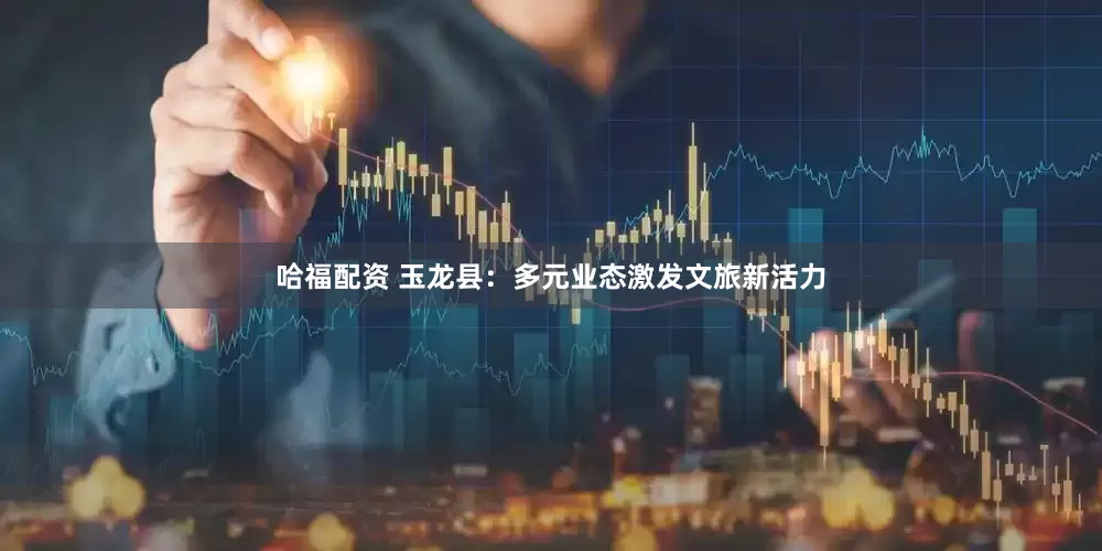 哈福配资 玉龙县：多元业态激发文旅新活力