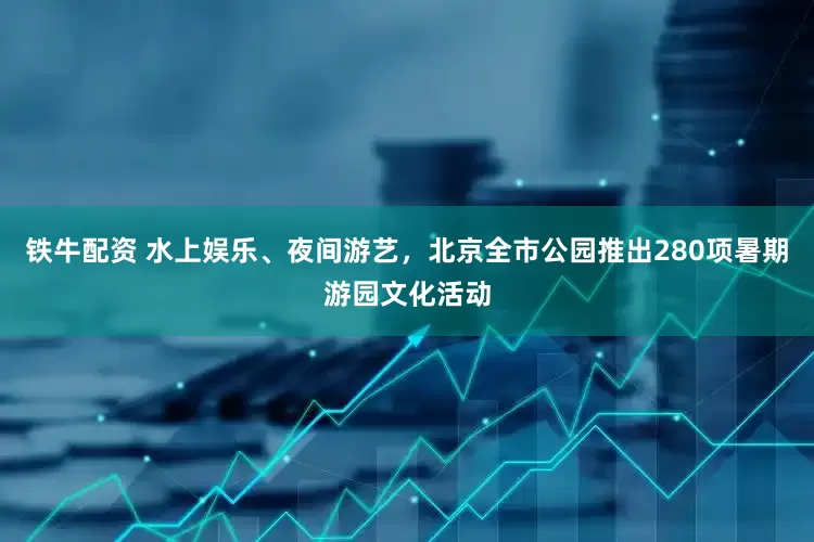 铁牛配资 水上娱乐、夜间游艺，北京全市公园推出280项暑期游园文化活动