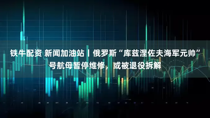 铁牛配资 新闻加油站丨俄罗斯“库兹涅佐夫海军元帅”号航母暂停维修，或被退役拆解