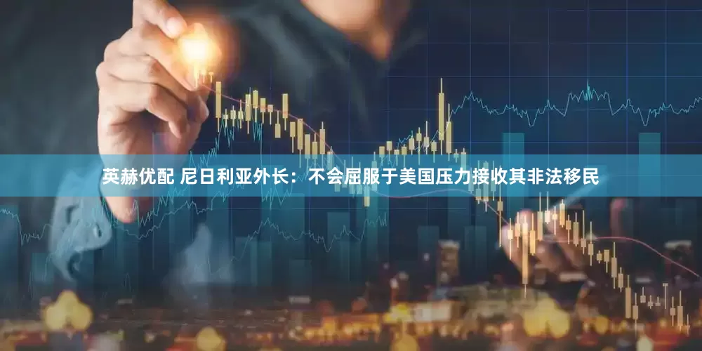 英赫优配 尼日利亚外长：不会屈服于美国压力接收其非法移民