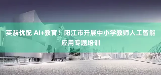 英赫优配 AI+教育！阳江市开展中小学教师人工智能应用专题培训