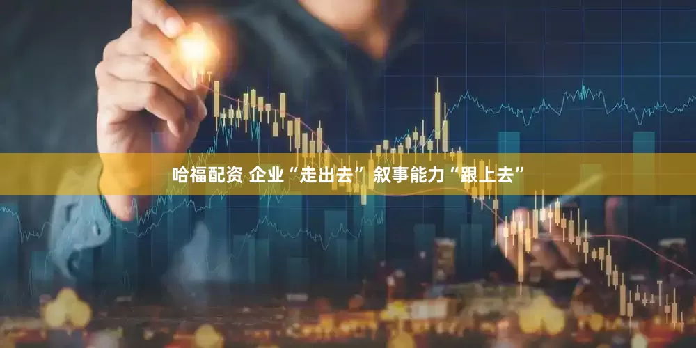 哈福配资 企业“走出去” 叙事能力“跟上去”