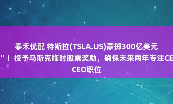 泰禾优配 特斯拉(TSLA.US)豪掷300亿美元“留人”！授予马斯克临时股票奖励，确保未来两年专注CEO职位