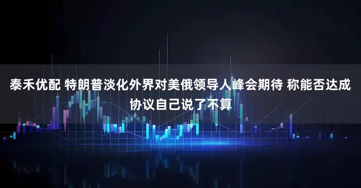 泰禾优配 特朗普淡化外界对美俄领导人峰会期待 称能否达成协议自己说了不算