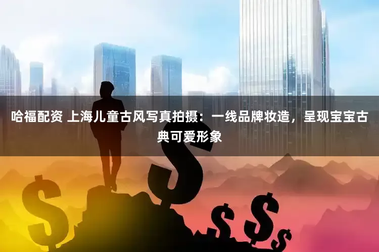 哈福配资 上海儿童古风写真拍摄：一线品牌妆造，呈现宝宝古典可爱形象